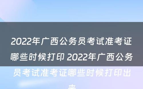 2022年广西公务员考试准考证哪些时候打印 2022年广西公务员考试准考证哪些时候打印出来