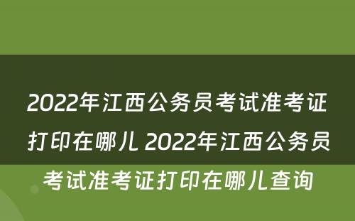 2022年江西公务员考试准考证打印在哪儿 2022年江西公务员考试准考证打印在哪儿查询