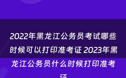 2022年黑龙江公务员考试哪些时候可以打印准考证 2023年黑龙江公务员什么时候打印准考证