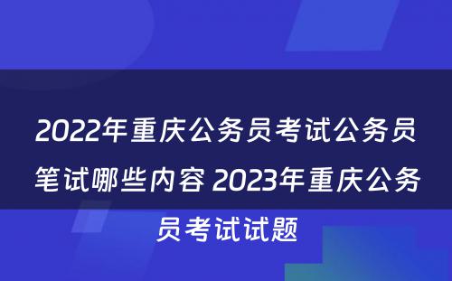 2022年重庆公务员考试公务员笔试哪些内容 2023年重庆公务员考试试题
