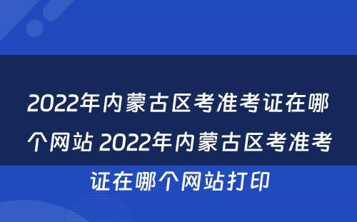 2022年内蒙古区考准考证在哪个网站 2022年内蒙古区考准考证在哪个网站打印