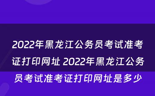 2022年黑龙江公务员考试准考证打印网址 2022年黑龙江公务员考试准考证打印网址是多少