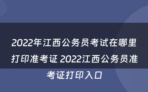2022年江西公务员考试在哪里打印准考证 2022江西公务员准考证打印入口