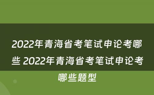 2022年青海省考笔试申论考哪些 2022年青海省考笔试申论考哪些题型