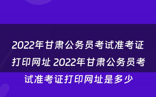 2022年甘肃公务员考试准考证打印网址 2022年甘肃公务员考试准考证打印网址是多少