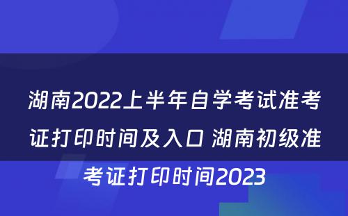 湖南2022上半年自学考试准考证打印时间及入口 湖南初级准考证打印时间2023