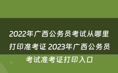 2022年广西公务员考试从哪里打印准考证 2023年广西公务员考试准考证打印入口