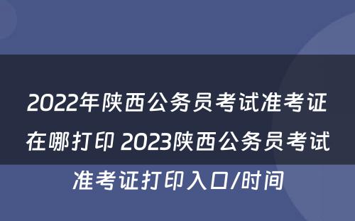2022年陕西公务员考试准考证在哪打印 2023陕西公务员考试准考证打印入口/时间