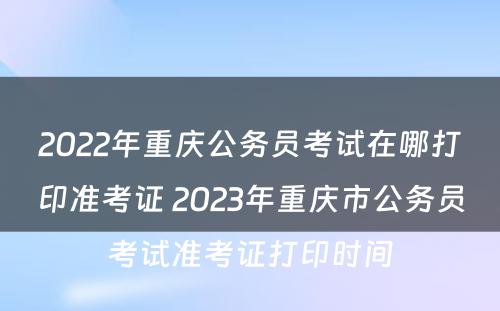 2022年重庆公务员考试在哪打印准考证 2023年重庆市公务员考试准考证打印时间