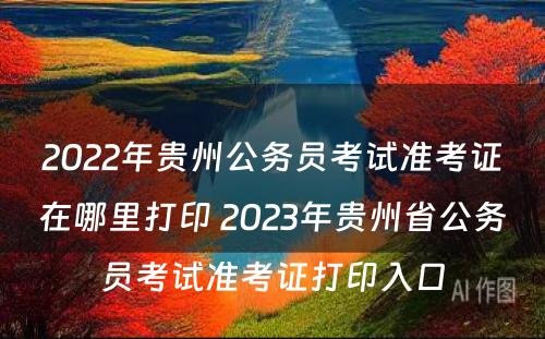 2022年贵州公务员考试准考证在哪里打印 2023年贵州省公务员考试准考证打印入口