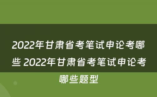 2022年甘肃省考笔试申论考哪些 2022年甘肃省考笔试申论考哪些题型