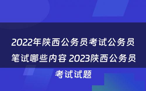 2022年陕西公务员考试公务员笔试哪些内容 2023陕西公务员考试试题