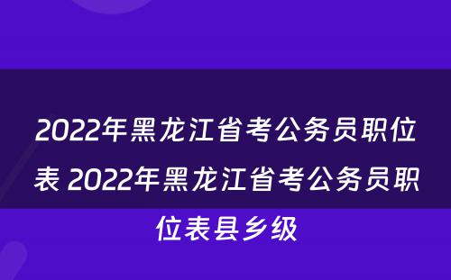2022年黑龙江省考公务员职位表 2022年黑龙江省考公务员职位表县乡级