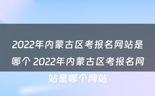 2022年内蒙古区考报名网站是哪个 2022年内蒙古区考报名网站是哪个网站