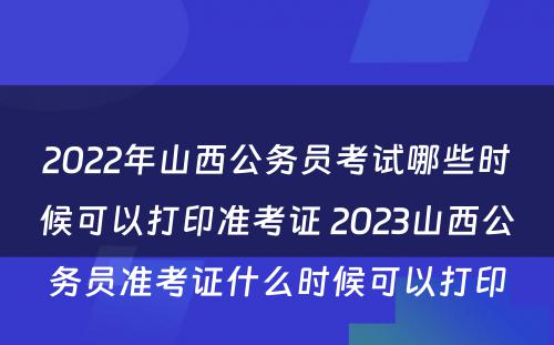 2022年山西公务员考试哪些时候可以打印准考证 2023山西公务员准考证什么时候可以打印