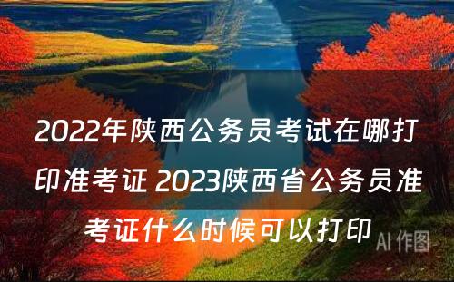 2022年陕西公务员考试在哪打印准考证 2023陕西省公务员准考证什么时候可以打印