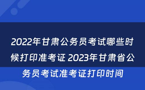 2022年甘肃公务员考试哪些时候打印准考证 2023年甘肃省公务员考试准考证打印时间