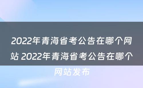 2022年青海省考公告在哪个网站 2022年青海省考公告在哪个网站发布