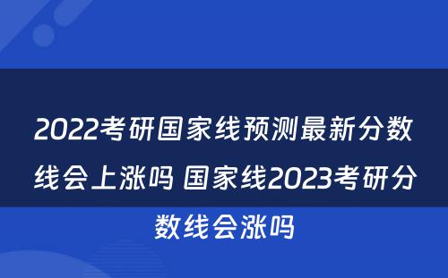 2022考研国家线预测最新分数线会上涨吗 国家线2023考研分数线会涨吗