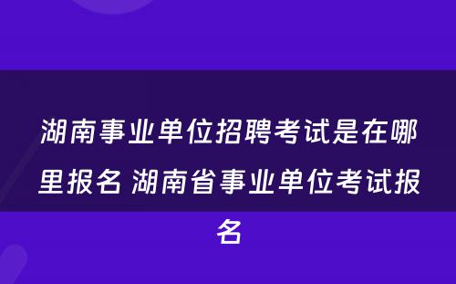 湖南事业单位招聘考试是在哪里报名 湖南省事业单位考试报名