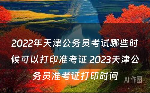 2022年天津公务员考试哪些时候可以打印准考证 2023天津公务员准考证打印时间