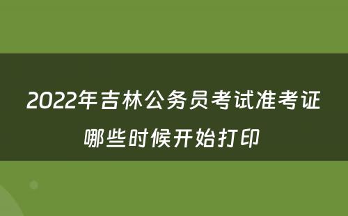 2022年吉林公务员考试准考证哪些时候开始打印 