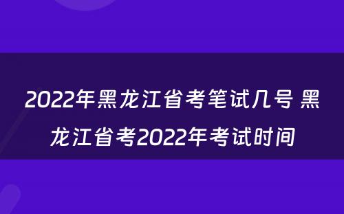 2022年黑龙江省考笔试几号 黑龙江省考2022年考试时间