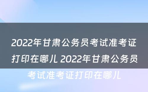 2022年甘肃公务员考试准考证打印在哪儿 2022年甘肃公务员考试准考证打印在哪儿