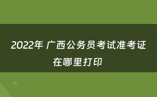 2022年 广西公务员考试准考证在哪里打印 