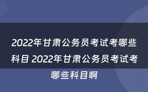 2022年甘肃公务员考试考哪些科目 2022年甘肃公务员考试考哪些科目啊