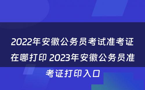 2022年安徽公务员考试准考证在哪打印 2023年安徽公务员准考证打印入口