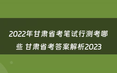 2022年甘肃省考笔试行测考哪些 甘肃省考答案解析2023