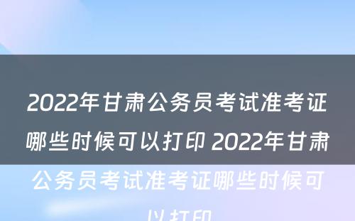 2022年甘肃公务员考试准考证哪些时候可以打印 2022年甘肃公务员考试准考证哪些时候可以打印