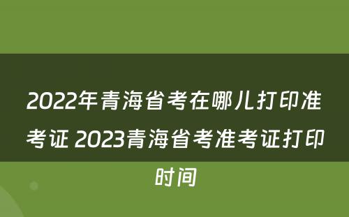 2022年青海省考在哪儿打印准考证 2023青海省考准考证打印时间
