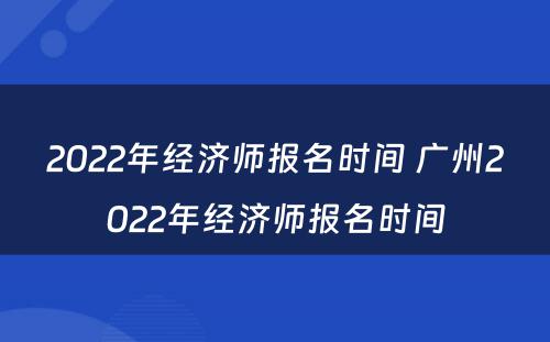 2022年经济师报名时间 广州2022年经济师报名时间