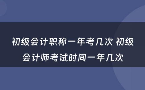 初级会计职称一年考几次 初级会计师考试时间一年几次