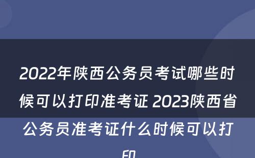 2022年陕西公务员考试哪些时候可以打印准考证 2023陕西省公务员准考证什么时候可以打印