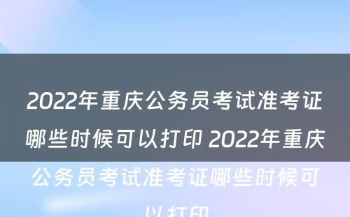 2022年重庆公务员考试准考证哪些时候可以打印 2022年重庆公务员考试准考证哪些时候可以打印