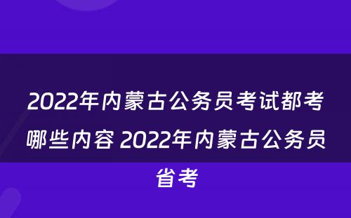 2022年内蒙古公务员考试都考哪些内容 2022年内蒙古公务员省考