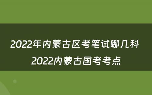 2022年内蒙古区考笔试哪几科 2022内蒙古国考考点