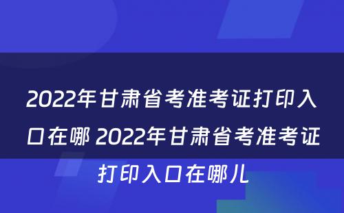 2022年甘肃省考准考证打印入口在哪 2022年甘肃省考准考证打印入口在哪儿