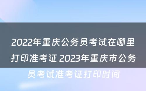 2022年重庆公务员考试在哪里打印准考证 2023年重庆市公务员考试准考证打印时间