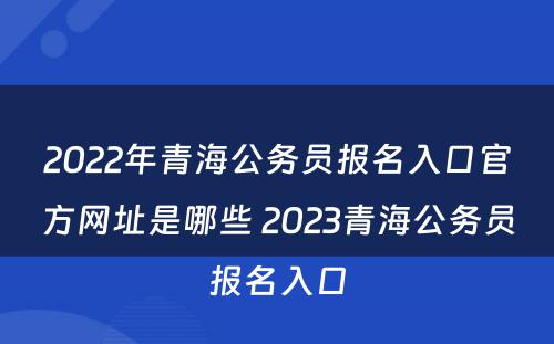 2022年青海公务员报名入口官方网址是哪些 2023青海公务员报名入口