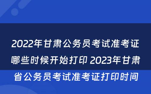2022年甘肃公务员考试准考证哪些时候开始打印 2023年甘肃省公务员考试准考证打印时间