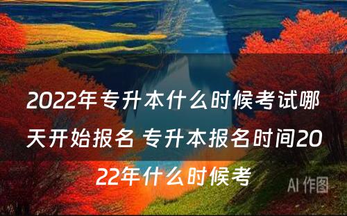 2022年专升本什么时候考试哪天开始报名 专升本报名时间2022年什么时候考