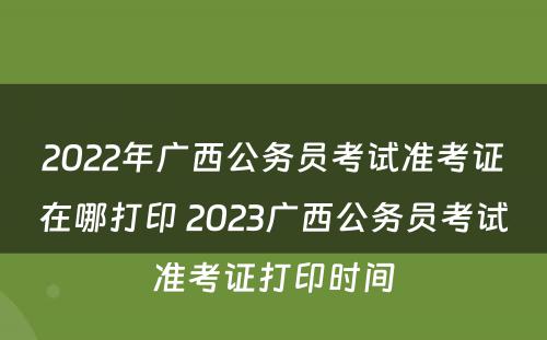 2022年广西公务员考试准考证在哪打印 2023广西公务员考试准考证打印时间