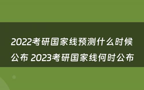2022考研国家线预测什么时候公布 2023考研国家线何时公布