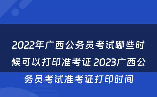 2022年广西公务员考试哪些时候可以打印准考证 2023广西公务员考试准考证打印时间
