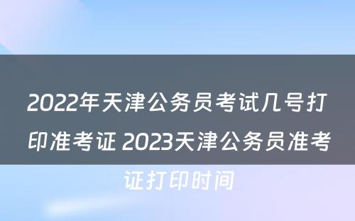 2022年天津公务员考试几号打印准考证 2023天津公务员准考证打印时间