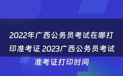 2022年广西公务员考试在哪打印准考证 2023广西公务员考试准考证打印时间